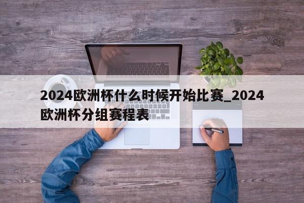 2024欧洲杯什么时候开始比赛_2024欧洲杯分组赛程表