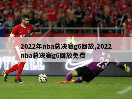 2022年nba总决赛g6回放,2022nba总决赛g6回放免费