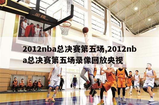 2012nba总决赛第五场,2012nba总决赛第五场录像回放央视