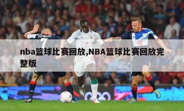 nba篮球比赛回放,NBA篮球比赛回放完整版